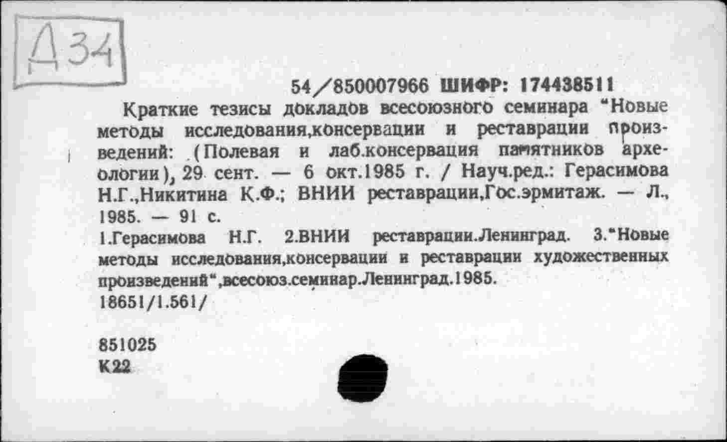 ﻿Шзц]
---;	54/850007966 ШИФР: 1744385t!
Краткие тезисы докладов всесоюзного семинара “Новые методы исследования,консервации и реставрации произ-I ведений: (Полевая и лаб.консервация памятников археологии), 29 сент. — 6 окт. 1985 г. / Науч.ред.: Герасимова Н.Г.,Никитина К.Ф.; ВНИИ реставрации.Гос.эрмитаж. — Л.. 1985. — 91 с.
1.Герасимова Н.Г. 2.ВНИИ реставрации.Ленинград. 3.“Новые методы исследования,консервации и реставрации художественных произведений“ .всесоюз.семинар. Ленинград. 1985.
18651/1.561/
851025 К22